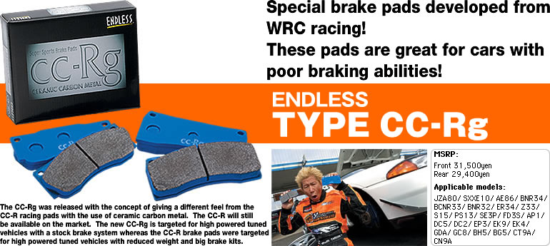 Special brake pads developed
from WRC racing!
These pads are great for cars with
poor braking abilities!
ENDLESS TYPE CC-Rg
The CC-Rg was released with the concept of giving a different feel from the
CC-R racing pads with the use of ceramic carbon metal. The CC-R will still
be available on the market.  The new CC-Rg is targeted for high powered tuned
vehicles with a stock brake system whereas the CC-R brake pads were targeted
for high powered tuned vehicles with reduced weight and big brake kits.
MSRP: Front 31,500yen
Rear 29,400yen
Applicable models:
JZA80/ SXXE10/ AE86/ BNR34/
BCNR33/ BNR32/ ER34/ Z33/
S15/ PS13/ SE3P/ FD3S/ AP1/
DC5/ DC2/ EP3/ EK9/ EK4/
GDA/ GC8/ BH5/ BG5/ CT9A/
CN9A